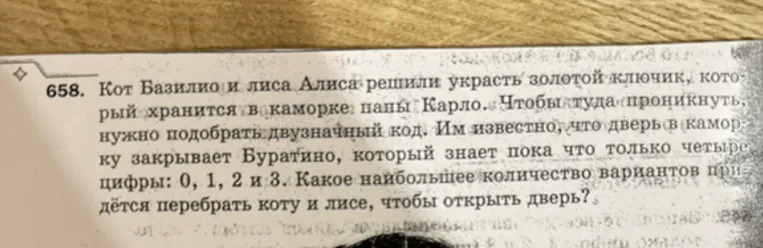 658. Кот Базилио и лиса Алиса решили украсть золотой ключик, который хранится в каморке папы Карло. Чтобы туда проникнуть, нужно подобрать двузначный код. Им известно, что дверь в каморку закрывает Буратино, который знает пока что только четыре цифры: 0, 1, 2 и 3. Какое наибольшее количество вариантов придётся перебрать коту и лисе, чтобы открыть дверь?