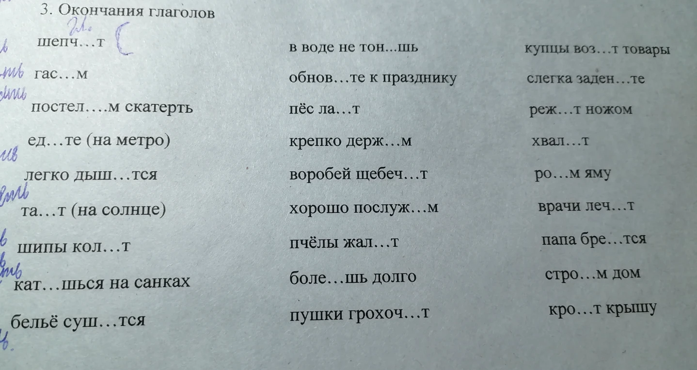 3. Окончания глаголов шепч...т гас...м постел....м скатерть ед...те (на метро) легко дыш...тся та...т (на солнце) шипы кол...т кат...шься на санках бельё суш...тся в воде не тон...шь обнов...те к празднику пёс ла...т крепко держ...м воробей щебеч...т хорошо послуж...м пчёлы жал...т боле...шь долго пушки грохоч...т купцы воз...т товары слегка заден...те реж...т ножом хвал...т ро...м яму врачи леч...т папа бре...тся стро...м дом кро...т крышу