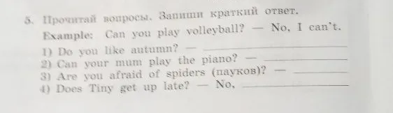 5. Прочитай вопросы. Запиши краткий ответ. Example: Can you play volleyball? — No, I can't. 1) Do you like autumn? 2) Can your mum play the piano? 3) Are you afraid of spiders (пауков)? 4) Does Tiny get up late? — No,
