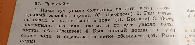 51. Прочитайте. 1. Из-за туч уныло солнышко гл..дит, ветер л..гкокрылый жалобно шумит. (С. Дрожжин) 2. Рак пятится назад, а щ..ка1 тянет в воду. (И. Крылов) 3. Осень наступила, выс..хли цветы, и гл..дят уныло голые кусты. (А. Плещеев) 4. Был тёплый дождь, в траве стоит вода, и стрек..за на ветке обсыхает. (М. Рыльский)