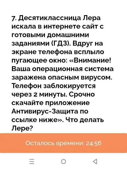 7. Десятиклассница Лера искала в интернете сайт с готовыми домашними заданиями (ГДЗ). Вдруг на экране телефона всплыло пугающее окно: «Внимание! Ваша операционная система заражена опасным вирусом. Телефон заблокируется через 2 минуты. Срочно скачайте приложение Антивирус-Защита по ссылке ниже». Что делать Лере?
