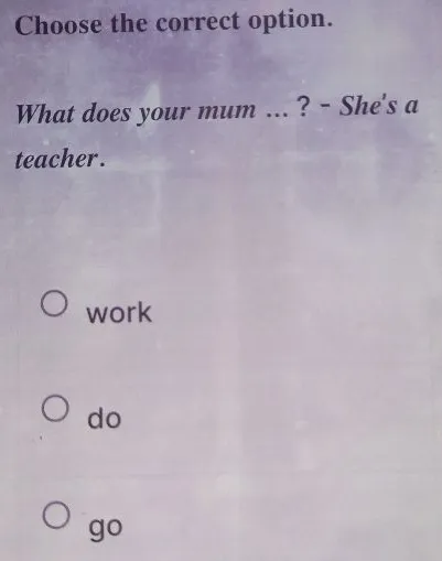 Choose the correct option. What does your mum ... ? - She's a teacher.