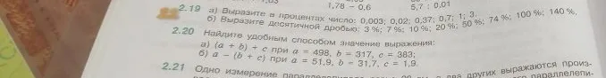 2.19 а) Выразите в процентах число: 0,003; 0,02; 0,37; 0,7; 1; 3. б) Выразите десятичной дробью: 3%; 7%; 10%; 20%; 50%; 74%; 100%; 140%. 2.20 Найдите удобным способом значение выражения: а) (a + b) + c при a = 498, b = 317, c = 383; б) a - (b + c) при a = 51,9, b = 31,7, c = 1,9.