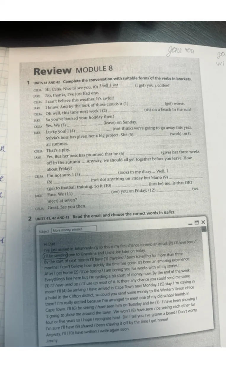 Review MODULE 8. 1 Units 41 and 42 Complete the conversation with suitable forms of the verbs in brackets. 2 Units 41, 42 and 43 Read the email and choose the correct words in italics.