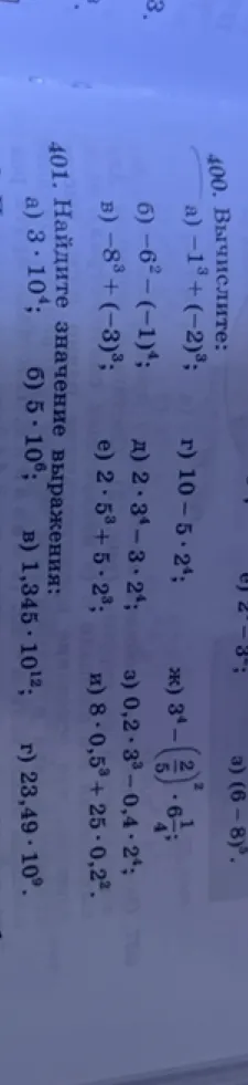 400. Вычислите: а) -1^3 + (-2)^3; б) -6^2 - (-1)^4; в) -8^3 + (-3)^3; г) 10 - 5 * 2^4; д) 2 * 3^4 - 3 * 2^4; е) 2 * 5^3 + 5 * 2^3; ж) 3^4 - (2/5)^2 * 6 1/4; з) 0,2 * 3^3 - 0,4 * 2^4; и) 8 * 0,5^3 + 25 * 0,2^2.
