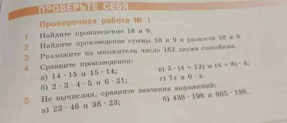 Проверочная работа № 1: 1. Найдите произведение 18 и 9. 2. Найдите произведение суммы 18 и 9 и разности 18 и 9. 3. Разложите на множители число 162 двумя способами. 4. Сравните произведения: а) 14 * 15 и 15 * 14; б) 2 * 3 * 4 * 5 и 6 * 21; в) 3 * (4 + 12) и (4 + 8) * 4; г) 7x и 0 * x. 5. Не вычисляя, сравните значения выражений: а) 23 * 46 и 38 * 23; б) 438 * 198 и 605 * 198.