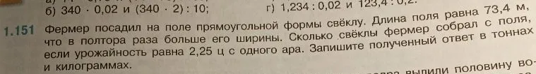 1.151 Фермер посадил на поле прямоугольной формы свёклу. Длина поля равна 73,4 м, что в полтора раза больше его ширины. Сколько свёклы фермер собрал с поля, если урожайность равна 2,25 ц с одного ара. Запишите полученный ответ в тоннах и килограммах.