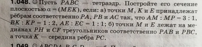 1.048. Пусть PABC — тетраэдр. Постройте его сечение плоскостью α = (MEK), если: а) точки M, K и E принадлежат рёбрам соответственно PA, PB и AC так, что AM : MP = 3 : 1, BK : KP = 1 : 2, AE : EC = 1 : 1; б) точки M и E лежат на медианах PH и CF треугольников соответственно PAB и PBC, а точка K — середина ребра PC.