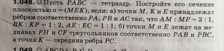 1.048. ☺ Пусть РАВС — тетраэдр. Постройте его сечение плоскостью α = (МЕК), если: а) точки М, К и Е принадлежат рёбрам соответственно РА, РВ и АС так, что АМ : МР = 3 : 1, ВК : КР = 1 : 2, АЕ : ЕС = 1 : 1; б) точки М и Е лежат на медианах РН и CF треугольников соответственно РАВ и РВС, а точка К — середина ребра РС.