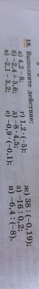 18. Выполните действие: а) 4,2 - 8; б) -2,4 + 5,6; в) -2,1 - 3,2; г) 1,2 * (-5); д) -8 * 4,5; е) -0,9 * (-0,1); ж) 38 : (-0,19); з) -16 : 0,2; и) -6,4 : (-8).