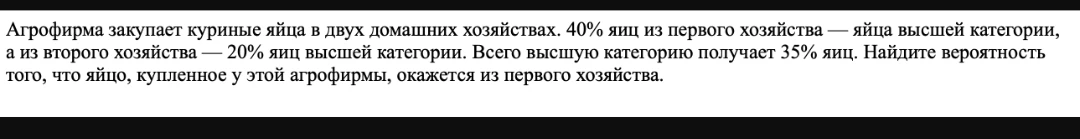 Агрофирма закупает куриные яйца в двух домашних хозяйствах. 40% яиц из первого хозяйства — яйца высшей категории, а из второго хозяйства — 20% яиц высшей категории. Всего высшую категорию получает 35% яиц. Найдите вероятность того, что яйцо, купленное у этой агрофирмы, окажется из первого хозяйства.