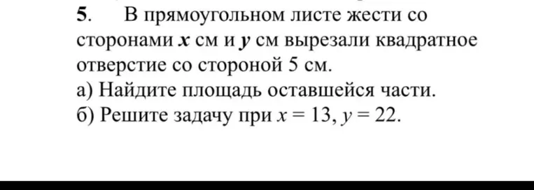 5. В прямоугольном листе жести со сторонами x см и y см вырезали квадратное отверстие со стороной 5 см. а) Найдите площадь оставшейся части. б) Решите задачу при x = 13, y = 22.