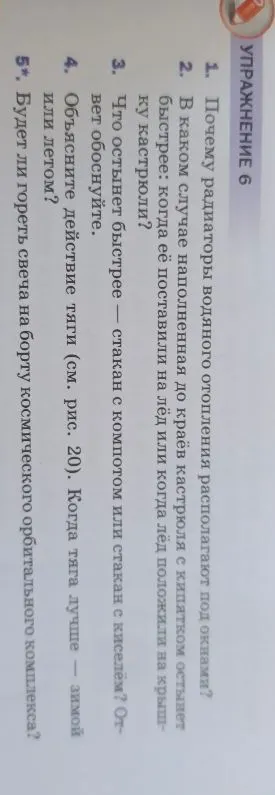 УПРАЖНЕНИЕ 6 1. Почему радиаторы водяного отопления располагают под окнами? 2. В каком случае наполненная до краёв кастрюля с кипятком остынет быстрее: когда её поставили на лёд или когда лёд положили на крышку кастрюли? 3. Что остынет быстрее — стакан с компотом или стакан с киселем? Ответ обоснуйте. 4. Объясните действие тяги (см. рис. 20). Когда тяга лучше — зимой или летом? 5*. Будет ли гореть свеча на борту космического орбитального комплекса?
