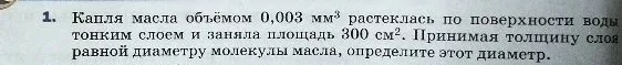 1. Капля масла объёмом 0,003 мм³ растеклась по поверхности воды тонким слоем и заняла площадь 300 см². Принимая толщину слоя равной диаметру молекулы масла, определите этот диаметр.