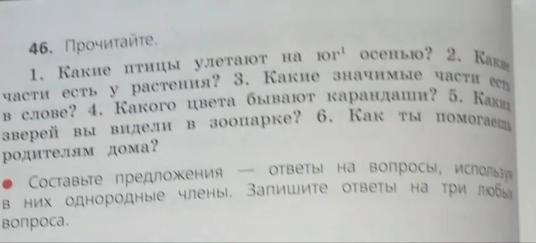 46. Прочитайте. 1. Какие птицы улетают на юг осенью? 2. Какие части есть у растения? 3. Какие значимые части есть в слове? 4. Какого цвета бывают карандаши? 5. Каких зверей вы видели в зоопарке? 6. Как ты помогаешь родителям дома? Составьте предложения — ответы на вопросы, используя в них однородные члены. Запишите ответы на три любых вопроса.