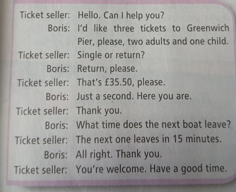 Ticket seller: Hello. Can I help you? Boris: I'd like three tickets to Greenwich Pier, please, two adults and one child.