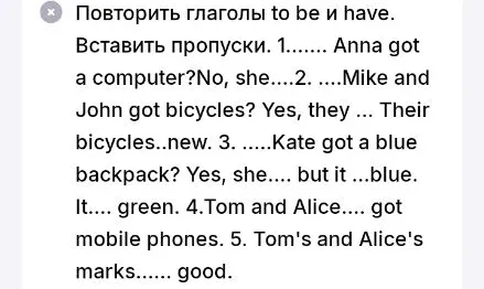 Повторить глаголы to be и have. Вставить пропуски. 1....... Anna got a computer?No, she....2. ....Mike and John got bicycles? Yes, they ... Their bicycles..new.