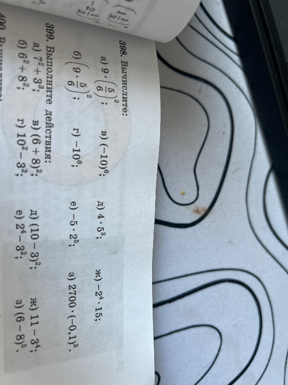 398. Вычислите: а) 9 * (5/6)^2; в) (-10)^6; г) -10^6; д) 4 * 5^3; е) -5 * 2^5; ж) -2^4 * 15; з) 2700 * (-0,1)^3. 399. Выполните действия: а) 7^2 + 3^3; б) 6^2 + 8^2; в) (6 + 8)^2; г) 10^2 - 3^2; д) (10 - 3)^2; е) 2^4 - 3^2; ж) 11 - 3^4; з) (6 - 8)^5.