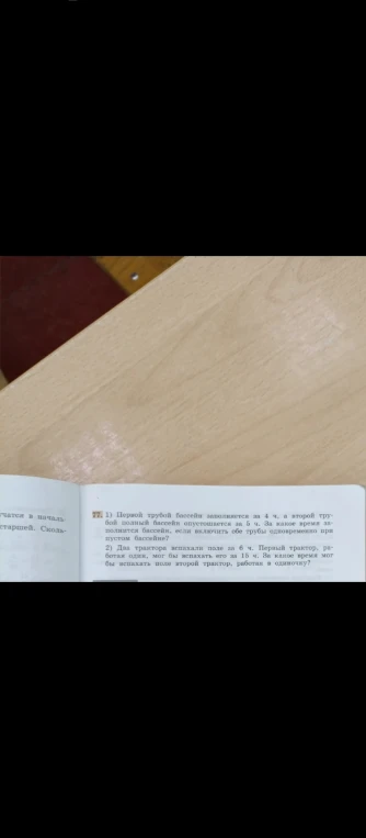 77. 1) Первой трубой бассейн заполняется за 4 ч, а второй трубой полный бассейн опустошается за 5 ч. За какое время заполнится бассейн, если включить обе трубы одновременно при пустом бассейне? 2) Два трактора вспахали поле за 6 ч. Первый трактор, работая один, мог бы вспахать его за 15 ч. За какое время мог бы вспахать поле второй трактор, работая в одиночку?