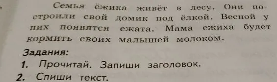 Семья ёжика живёт в лесу. Они построили свой домик под ёлкой. Весной у них появятся ежата. Мама ежиха будет кормить своих малышей молоком. Задания: 1. Прочитай. Запиши заголовок. 2. Спиши текст.