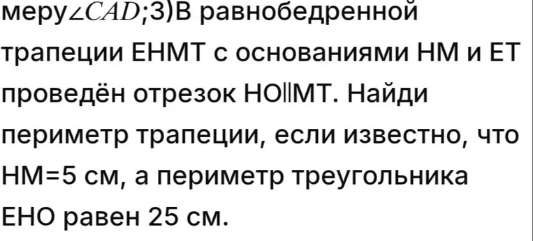 3)В равнобедренной трапеции ЕНМТ с основаниями НМ и ЕТ проведён отрезок НО||МТ. Найди периметр трапеции, если известно, что НМ=5 см, а периметр треугольника ЕНО равен 25 см.
