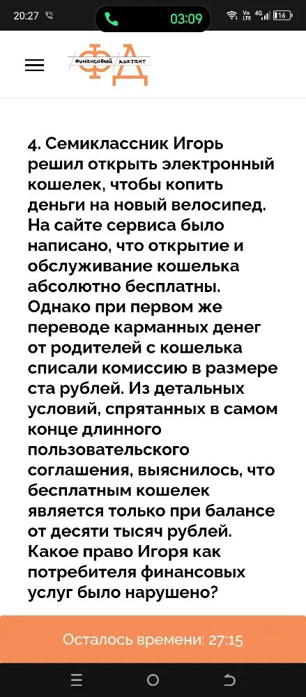 4. Семиклассник Игорь решил открыть электронный кошелек, чтобы копить деньги на новый велосипед. На сайте сервиса было написано, что открытие и обслуживание кошелька абсолютно бесплатны. Однако при первом же переводе карманных денег от родителей с кошелька списали комиссию в размере ста рублей. Из детальных условий, спрятанных в самом конце длинного пользовательского соглашения, выяснилось, что бесплатным кошелек является только при балансе от десяти тысяч рублей. Какое право Игоря как потребителя финансовых услуг было нарушено?