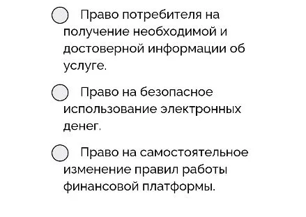 4. Семиклассник Игорь решил открыть электронный кошелек, чтобы копить деньги на новый велосипед. На сайте сервиса было написано, что открытие и обслуживание кошелька абсолютно бесплатны. Однако при первом же переводе карманных денег от родителей с кошелька списали комиссию в размере ста рублей. Из детальных условий, спрятанных в самом конце длинного пользовательского соглашения, выяснилось, что бесплатным кошелек является только при балансе от десяти тысяч рублей. Какое право Игоря как потребителя финансовых услуг было нарушено?