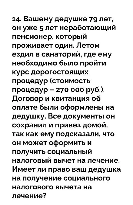 14. Вашему дедушке 79 лет, он уже 5 лет неработающий пенсионер, который проживает один. Летом ездил в санаторий, где ему необходимо было пройти курс дорогостоящих процедур (стоимость процедур – 270 000 руб.).