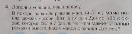 Дополни условие. Реши задачу. В походе папа нёс рюкзак массой 15 кг, мама несла рюкзак массой 10 кг, а их сын Денис нёс рюкзак, который был в 7 раз легче, чем мамин и папин рюкзаки вместе. Какая масса рюкзака Дениса?