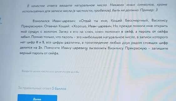 Взмолился Иван-царевич: «Отдай ты мне, Кощей Бессмертный, Василису Прекрасную». Отвечал Кощей: «Хорошо, Иван-царевич. Но прежде помоги мне открыть мой сундук с золотом. Запер я его на ключ, ключ положил в сейф, а пароль от сейфа забыл. Помню только, что пароль - это наибольшее натуральное число, в записи которого нет цифр 0 и 5, все цифры различны, а произведение любых двух рядом стоящих цифр делится на 3. Помогите Ивану-царевичу вызволить Василису Прекрасную - запишите верный пароль от сейфа.
