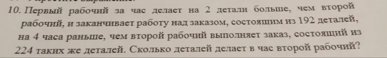 10. Первый рабочий за час делает на 2 детали больше, чем второй рабочий, и заканчивает работу над заказом, состоящим из 192 деталей, на 4 часа раньше, чем второй рабочий выполняет заказ, состоящий из 224 таких же деталей. Сколько деталей делает в час второй рабочий?
