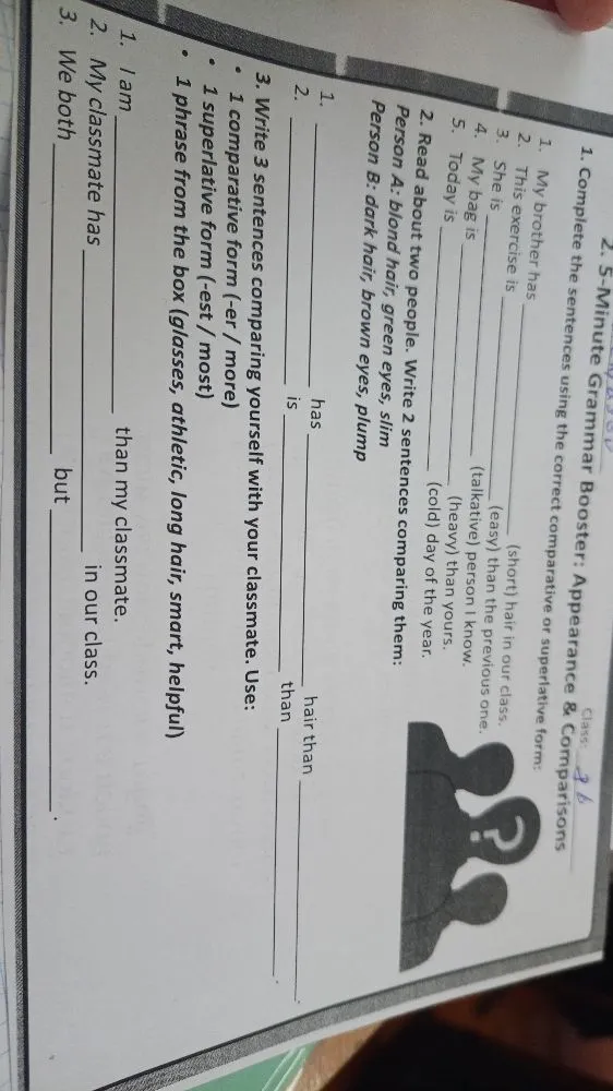 1. Complete the sentences using the correct comparative or superlative form: 1. My brother has _____ (short) hair in our class. 2. This exercise is _____ (easy) than the previous one. 3. She is _____ (talkative) person I know. 4. My bag is _____ (heavy) than yours. 5. Today is _____ (cold) day of the year.