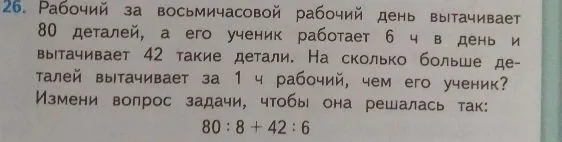 26. Рабочий за восьмичасовой рабочий день вытачивает 80 деталей, а его ученик работает 6 ч в день и вытачивает 42 такие детали. На сколько больше деталей вытачивает за 1 ч рабочий, чем его ученик? Измени вопрос задачи, чтобы она решалась так: 80 : 8 + 42 : 6