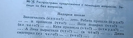 № 8. Распространи предложения с помощью вопросов. Запиши их без вопросов. Подарки школе. Закончилось (какое?) ... лето. Ребята пришли (куда?) ... ... и принесли (что?) ... .