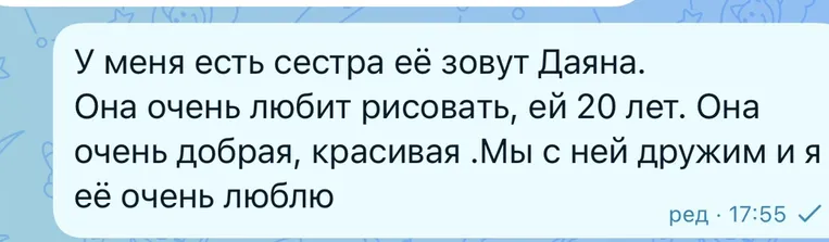 У меня есть сестра её зовут Даяна. Она очень любит рисовать, ей 20 лет. Она очень добрая, красивая .Мы с ней дружим и я её очень люблю