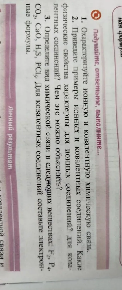 1. Охарактеризуйте ионную и ковалентную химическую связь. 2. Приведите примеры ионных и ковалентных соединений. 3. Определите вид химической связи в следующих веществах: F2, P4, CO2, CaO, H2S, PCl3.