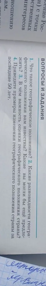 1. Что такое географическое положение? 2. Какие разновидности географического положения вам известны? Какие вы могли бы ещё предложить? 3. В чём важность оценки географического положения? 4. Приведите примеры изменения географического положения страны за последние 50 лет.