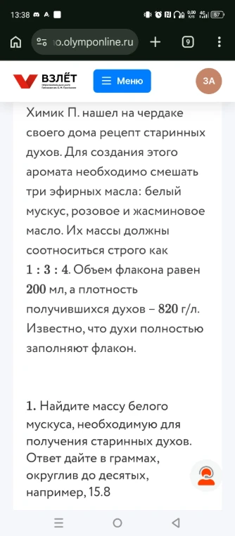 Химик П. нашел на чердаке своего дома рецепт старинных духов. Для создания этого аромата необходимо смешать три эфирных масла: белый мускус, розовое и жасминовое масло. Их массы должны соотноситься строго как 1 : 3 : 4. Объем флакона равен 200 мл, а плотность получившихся духов – 820 г/л. Известно, что духи полностью заполняют флакон. 1. Найдите массу белого мускуса, необходимую для получения старинных духов. Ответ дайте в граммах, округлив до десятых, например, 15.8