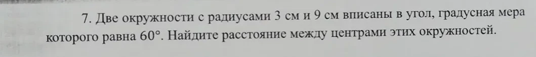 7. Две окружности с радиусами 3 см и 9 см вписаны в угол, градусная мера которого равна 60°. Найдите расстояние между центрами этих окружностей.