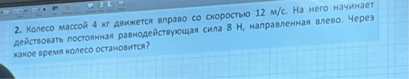 2. Колесо массой 4 кг движется вправо со скоростью 12 м/с. На него начинает действовать постоянная равнодействующая сила 8 Н, направленная влево. Через какое время колесо остановится?
