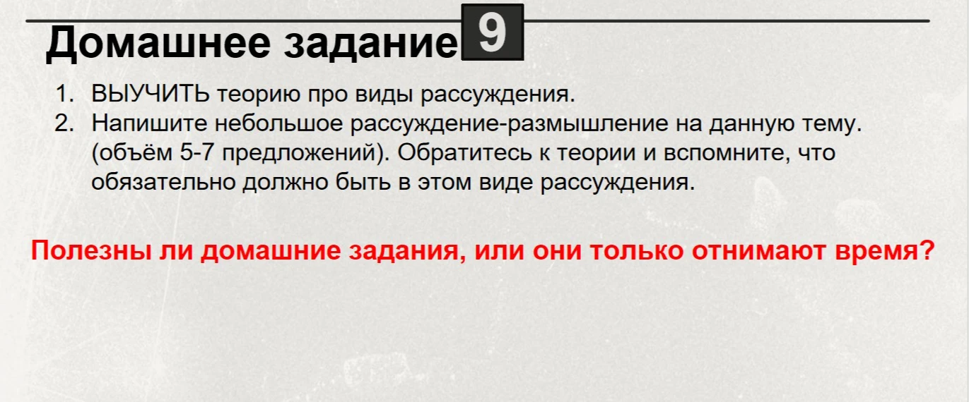 Напишите небольшое рассуждение-размышление на данную тему. (объём 5-7 предложений). Обратитесь к теории и вспомните, что обязательно должно быть в этом виде рассуждения. Полезны ли домашние задания, или они только отнимают время?