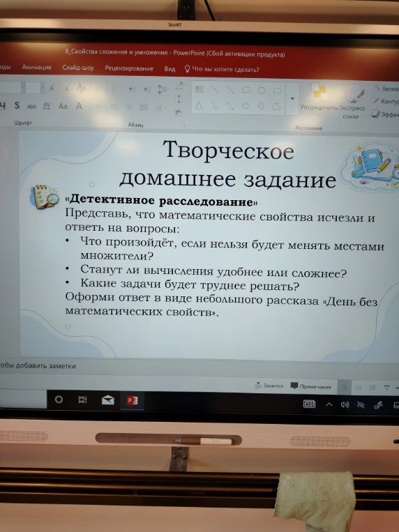 Творческое домашнее задание «Детективное расследование» Представь, что математические свойства исчезли и ответь на вопросы: Что произойдёт, если нельзя будет менять местами множители? Станут ли вычисления удобнее или сложнее? Какие задачи будет труднее решать? Оформи ответ в виде небольшого рассказа «День без математических свойств».
