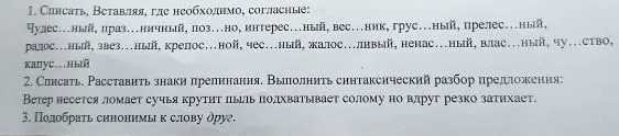 1. Списать, Вставляя, где необходимо, согласные: Чудес...ный, праз...ничный, поз...но, интерес...ный, вес...ник, грус...ный, прелес...ный, радос...ный, звез...ный, крепос...ной, чес...ный, жалос...ливый, ненас...ный, влас...ный, чу...ство, капус...ный