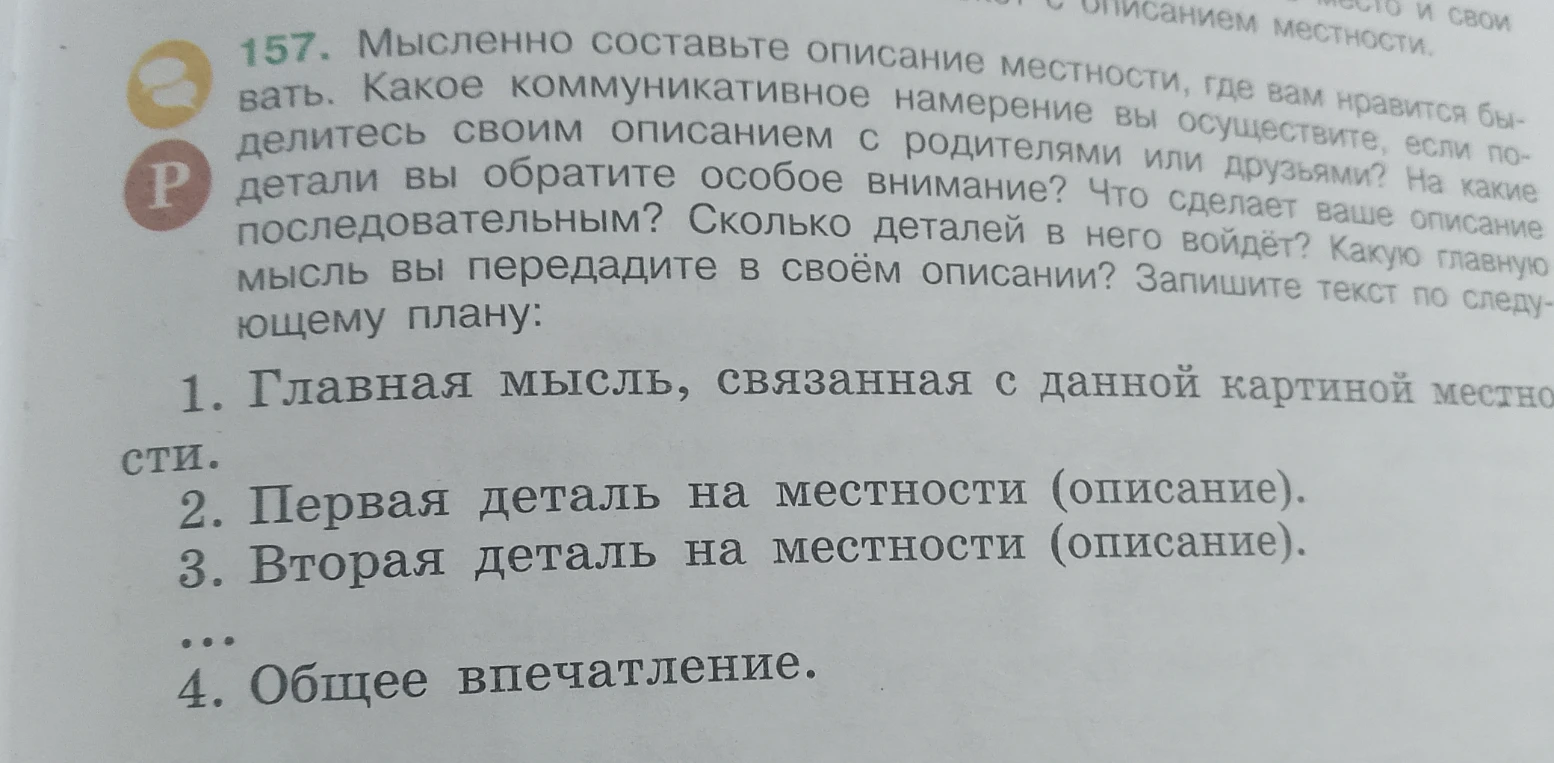 157. Мысленно составьте описание местности, где вам нравится бывать. Какое коммуникативное намерение вы осуществите, если поделитесь своим описанием с родителями или друзьями? На какие детали вы обратите особое внимание? Что сделает ваше описание последовательным? Сколько деталей в него войдёт? Какую главную мысль вы передадите в своём описании? Запишите текст по следующему плану: