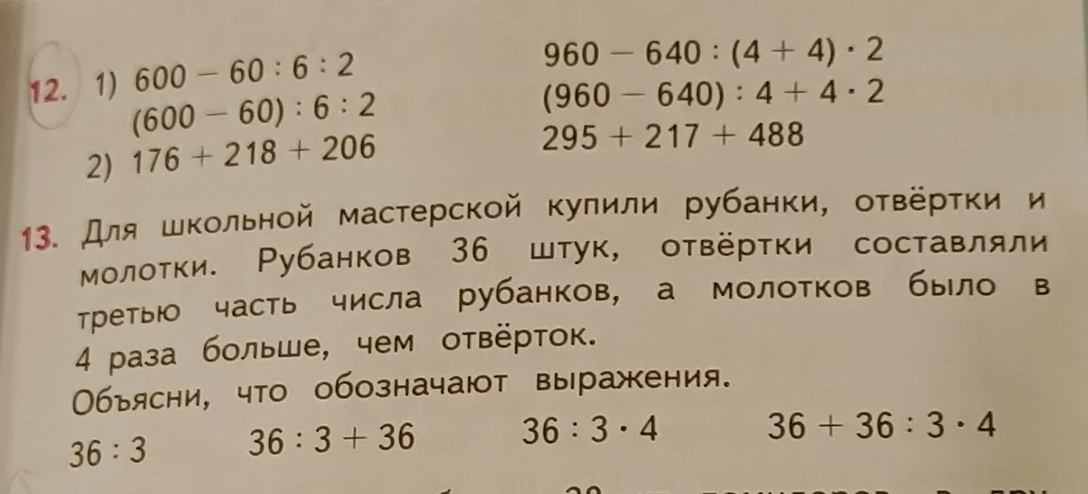 12. 1) 600 - 60 : 6 : 2 (600 - 60) : 6 : 2 2) 176 + 218 + 206 960 - 640 : (4 + 4) · 2 (960 - 640) : 4 + 4 · 2 295 + 217 + 488 13. Для школьной мастерской купили рубанки, отвёртки и молотки. Рубанков 36 штук, отвёртки составляли третью часть числа рубанков, а молотков было в 4 раза больше, чем отвёрток. Объясни, что обозначают выражения. 36 : 3 36 : 3 + 36 36 : 3 · 4 36 + 36 : 3 · 4