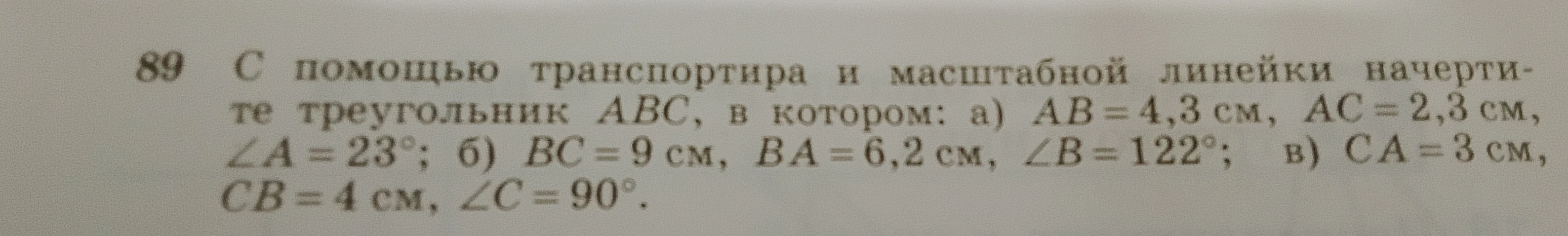 89 С помощью транспортира и масштабной линейки начертите треугольник ABC, в котором: а) AB = 4,3 см, AC = 2,3 см, ∠A = 23°; б) BC = 9 см, BA = 6,2 см, ∠B = 122°; в) CA = 3 см, CB = 4 см, ∠C = 90°.