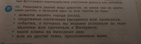 Разыграйте разные виды диалогов, не менее чем из шести реплик, и запишите один из этих текстов на темы: новости вашего города (села); спортивное состязание (недавнего или прошлого); события, о которых вы недавно услышали по телевидению или прочитали в Интернете; ваши планы на выходные дни; или на другие темы, предложенные вами.