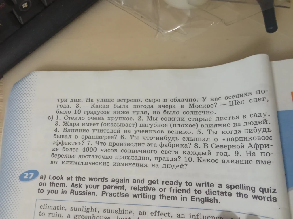 1. Стекло очень хрупкое. 2. Мы сожгли старые листья в саду. 3. Жара имеет (оказывает) пагубное (плохое) влияние на людей. 4. Влияние учителей на учеников велико. 5. Ты когда-нибудь бывал в оранжерее? 6. Ты что-нибудь слышал о «парниковом эффекте»? 7. Что производит эта фабрика? 8. В Северной Африке более 4000 часов солнечного света каждый год. 9. На побережье достаточно прохладно, правда? 10. Какое влияние имеют климатические изменения на людей?