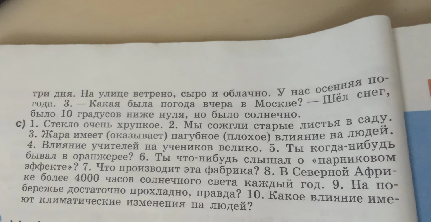 1. Стекло очень хрупкое. 2. Мы сожгли старые листья в саду. 3. Жара имеет (оказывает) пагубное (плохое) влияние на людей. 4. Влияние учителей на учеников велико. 5. Ты когда-нибудь бывал в оранжерее? 6. Ты что-нибудь слышал о «парниковом эффекте»? 7. Что производит эта фабрика? 8. В Северной Африке более 4000 часов солнечного света каждый год. 9. На побережье достаточно прохладно, правда? 10. Какое влияние имеют климатические изменения на людей?