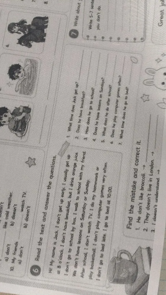 Read the text and answer the questions. Hi! My name is Jack. I don't get up early. I usually get up at 8 o'clock. I don't have breakfast, but I drink orange juice. I don't go to school by bus. I walk to school with my friend. We don't have lessons on Saturday or Sunday. After school, I don't watch TV. I do my homework or play basketball. I don't play computer games very often. I don't go to bed late. I go to bed at 10:00.